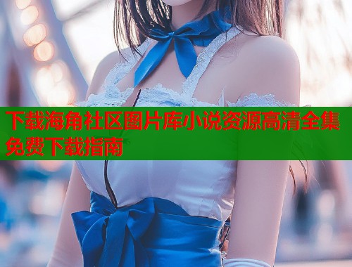 下载海角社区图片库小说资源高清全集免费下载指南