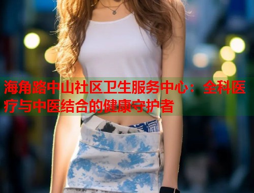 海角路中山社区卫生服务中心：全科医疗与中医结合的健康守护者