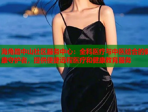 海角路中山社区服务中心：全科医疗与中医结合的健康守护者，提供便捷远程医疗和健康教育服务