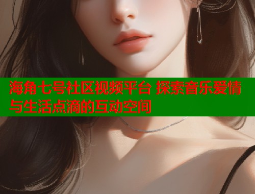 海角七号社区视频平台 探索音乐爱情与生活点滴的互动空间  第2张