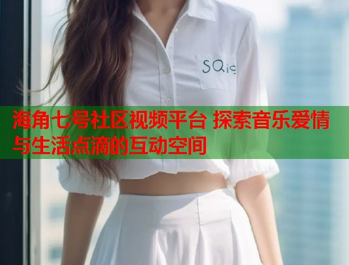 海角七号社区视频平台 探索音乐爱情与生活点滴的互动空间
