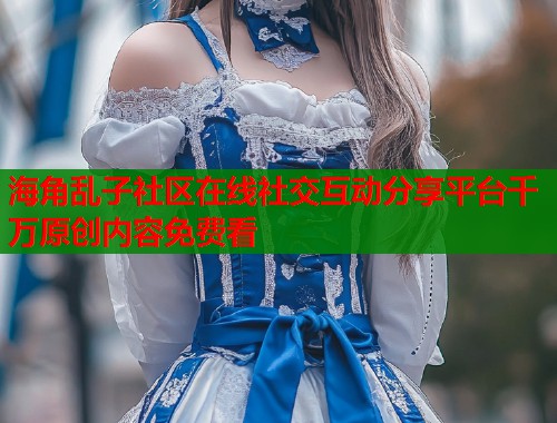 海角乱子社区在线社交互动分享平台千万原创内容免费看