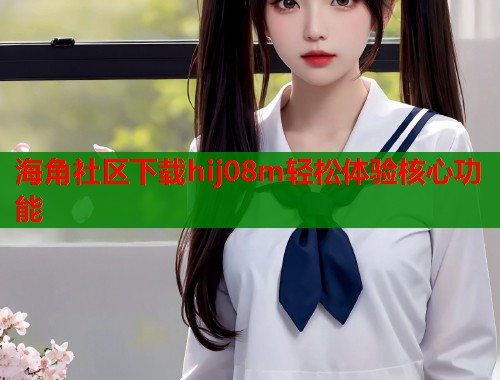 海角社区下载hij08m轻松体验核心功能