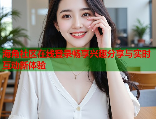 海角社区在线登录畅享兴趣分享与实时互动新体验