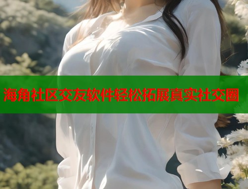 海角社区交友软件轻松拓展真实社交圈