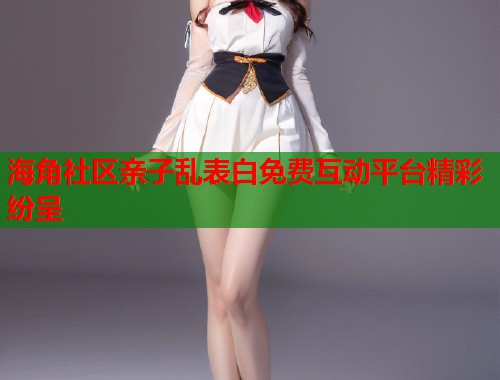 海角社区亲子乱表白免费互动平台精彩纷呈