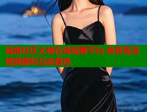 海角社区大神在线观看平台 免费高清视频爆料互动首选