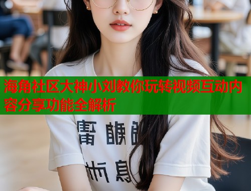 海角社区大神小刘教你玩转视频互动内容分享功能全解析