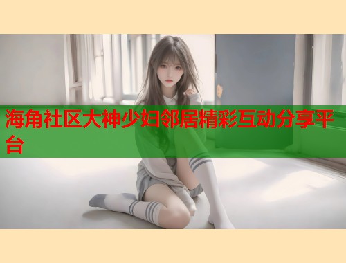 海角社区大神少妇邻居精彩互动分享平台
