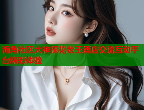 海角社区大神探花老王酒店交流互动平台精彩体验