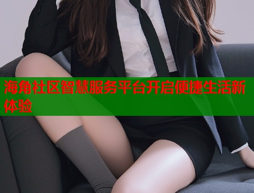 海角社区智慧服务平台开启便捷生活新体验