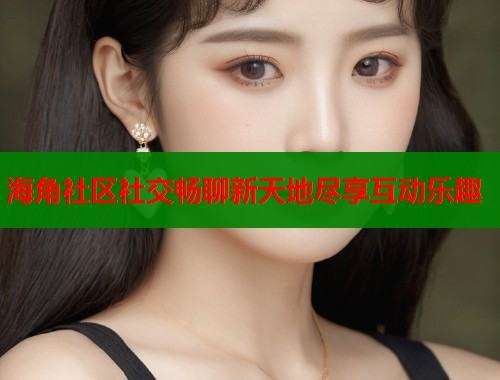 海角社区社交畅聊新天地尽享互动乐趣