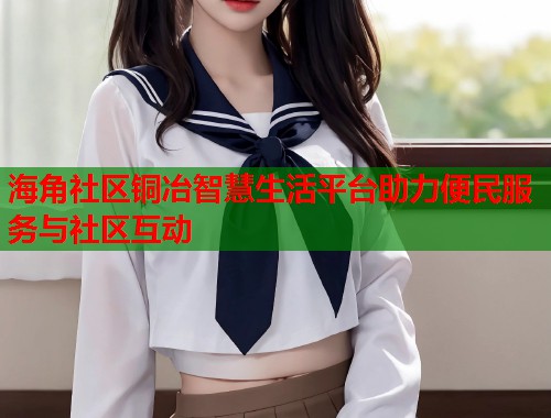 海角社区铜冶智慧生活平台助力便民服务与社区互动