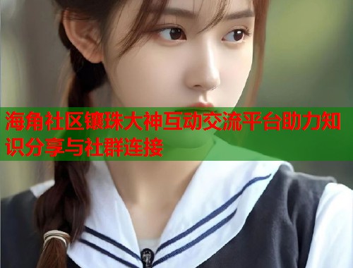 海角社区镶珠大神互动交流平台助力知识分享与社群连接